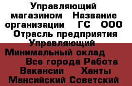 Управляющий магазином › Название организации ­ "ГС", ООО › Отрасль предприятия ­ Управляющий › Минимальный оклад ­ 35 000 - Все города Работа » Вакансии   . Ханты-Мансийский,Советский г.